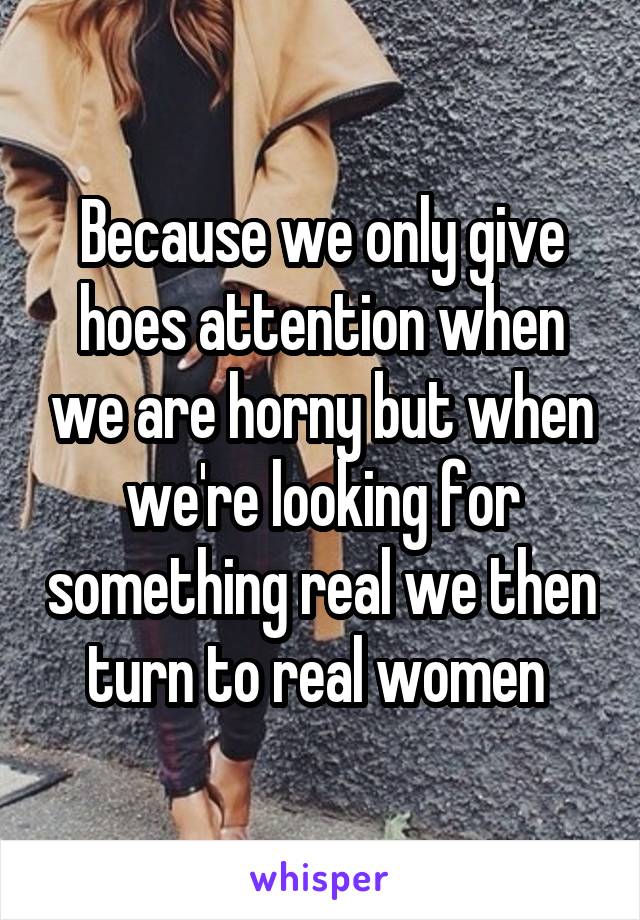 Because we only give hoes attention when we are horny but when we're looking for something real we then turn to real women 