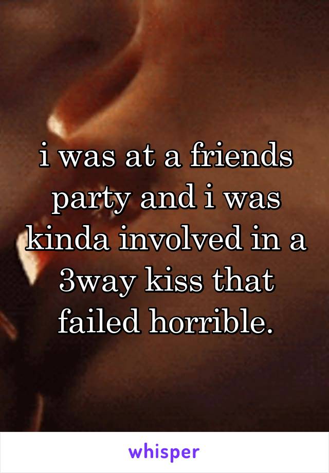 i was at a friends party and i was kinda involved in a 3way kiss that failed horrible.