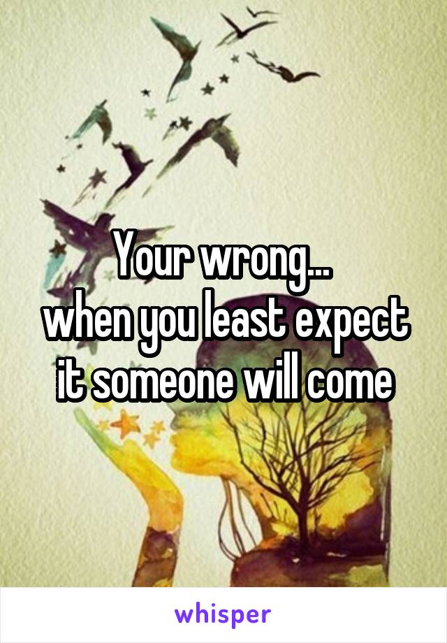 Your wrong... 
when you least expect it someone will come