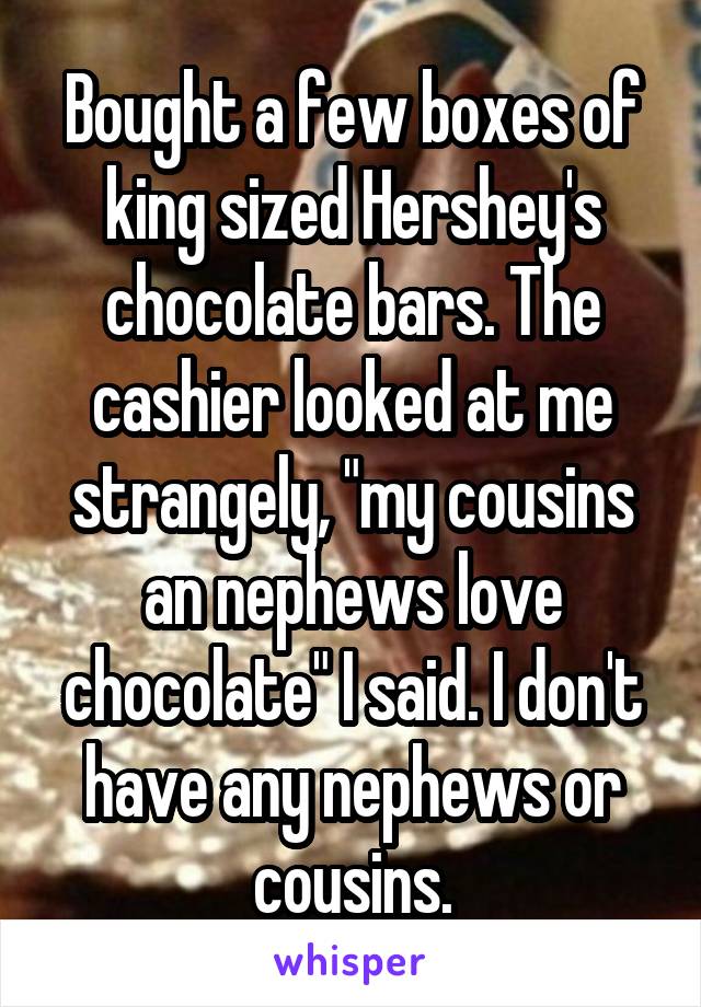 Bought a few boxes of king sized Hershey's chocolate bars. The cashier looked at me strangely, "my cousins an nephews love chocolate" I said. I don't have any nephews or cousins.