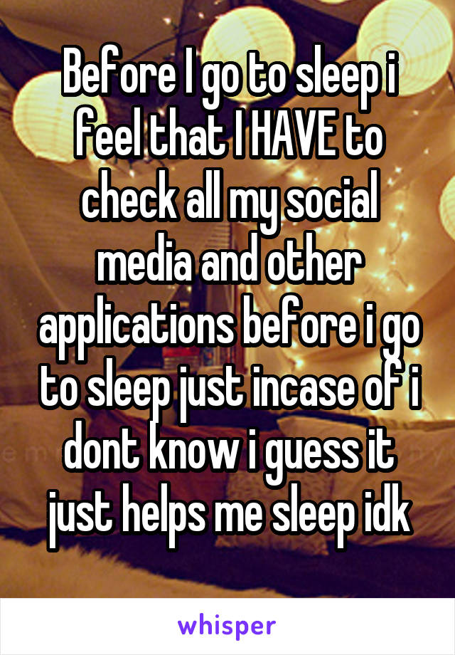 Before I go to sleep i feel that I HAVE to check all my social media and other applications before i go to sleep just incase of i dont know i guess it just helps me sleep idk
