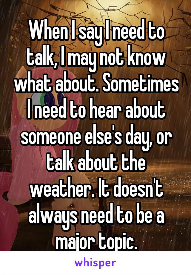 When I say I need to talk, I may not know what about. Sometimes I need to hear about someone else's day, or talk about the weather. It doesn't always need to be a major topic.