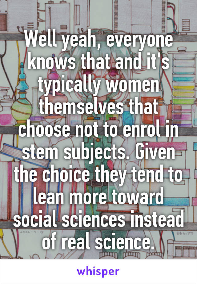 Well yeah, everyone knows that and it's typically women themselves that choose not to enrol in stem subjects. Given the choice they tend to lean more toward social sciences instead of real science.