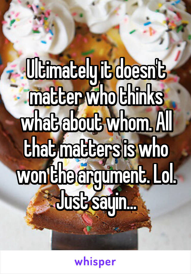 Ultimately it doesn't matter who thinks what about whom. All that matters is who won the argument. Lol. Just sayin...