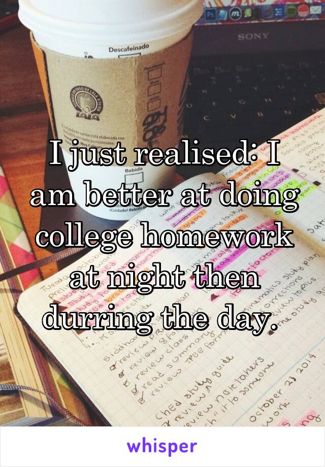 I just realised: I am better at doing college homework at night then durring the day. 