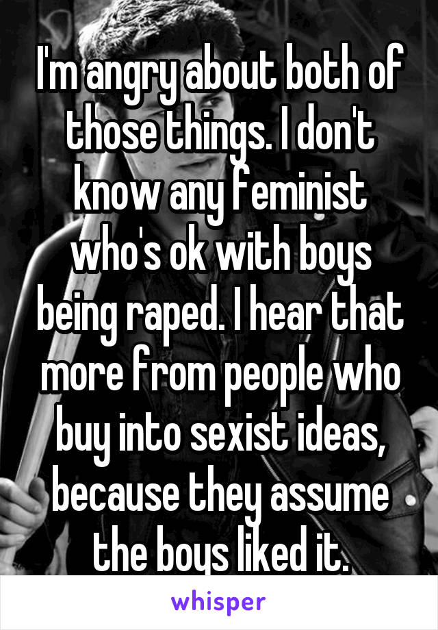 I'm angry about both of those things. I don't know any feminist who's ok with boys being raped. I hear that more from people who buy into sexist ideas, because they assume the boys liked it.