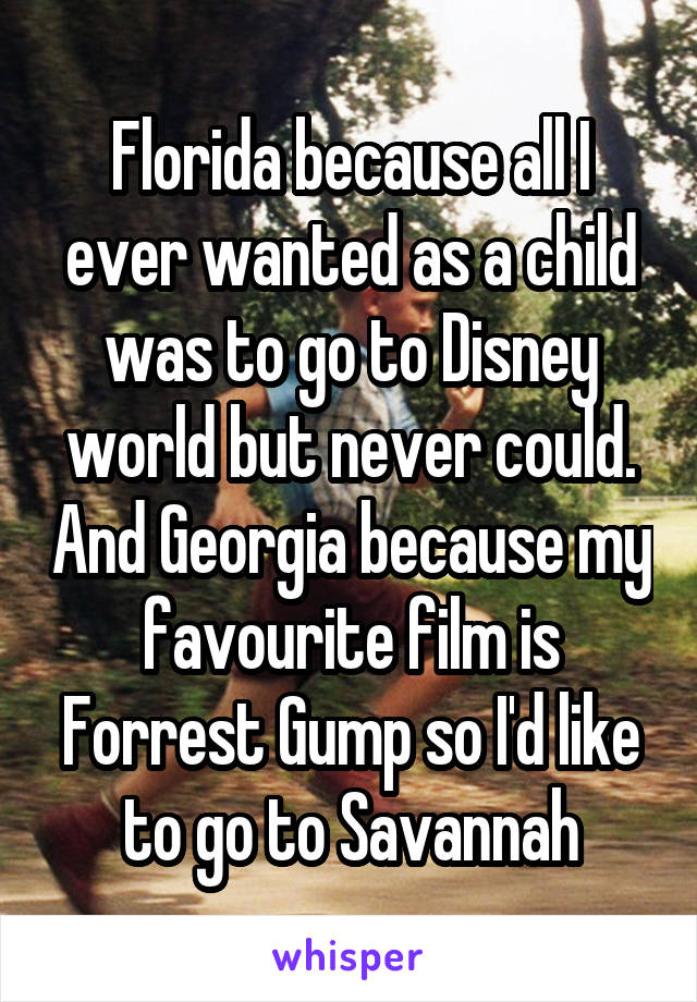 Florida because all I ever wanted as a child was to go to Disney world but never could. And Georgia because my favourite film is Forrest Gump so I'd like to go to Savannah