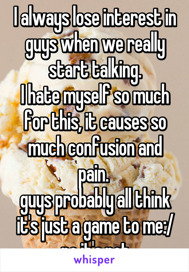 I always lose interest in guys when we really start talking.
I hate myself so much for this, it causes so much confusion and pain. 
guys probably all think it's just a game to me:/ no it's not