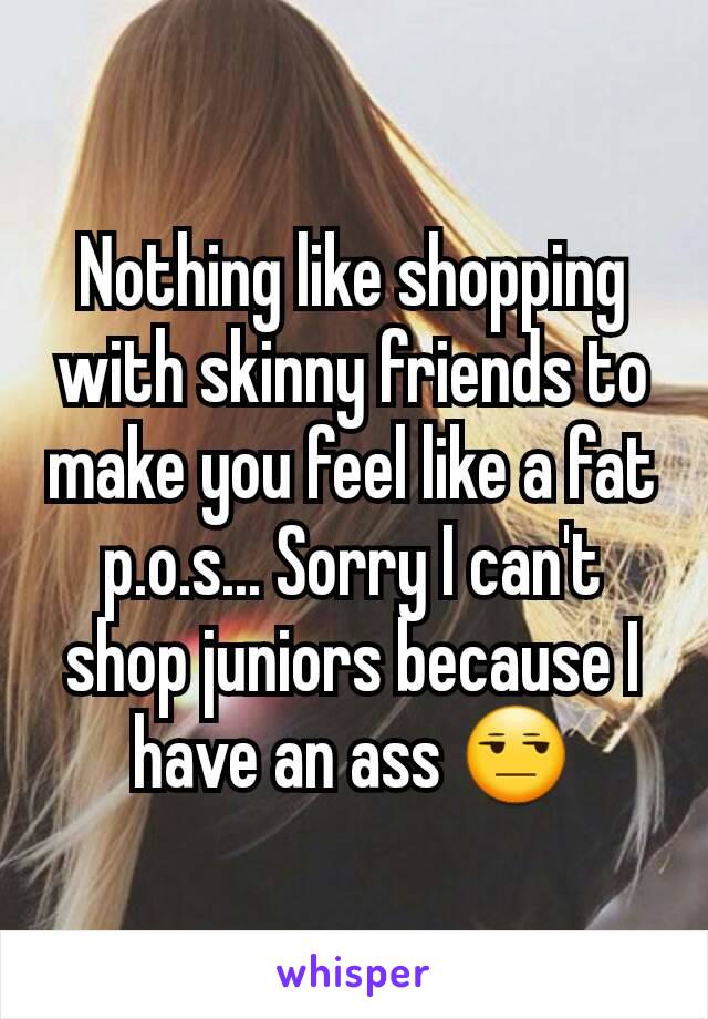 Nothing like shopping with skinny friends to make you feel like a fat p.o.s... Sorry I can't shop juniors because I have an ass 😒