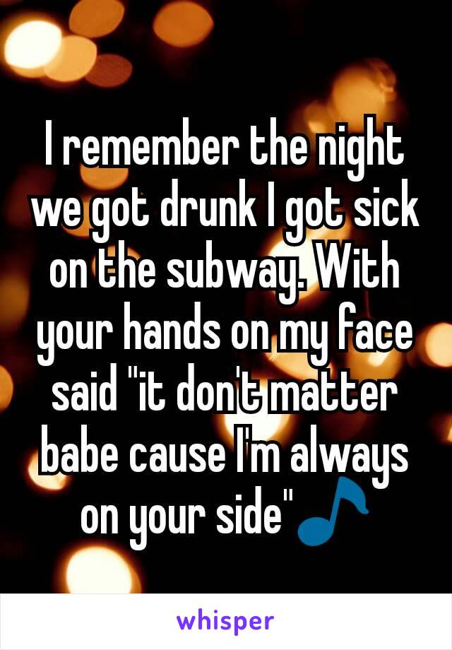 I remember the night we got drunk I got sick on the subway. With your hands on my face said "it don't matter babe cause I'm always on your side"🎵