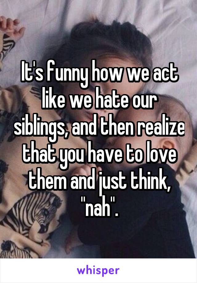 It's funny how we act like we hate our siblings, and then realize that you have to love them and just think, "nah".