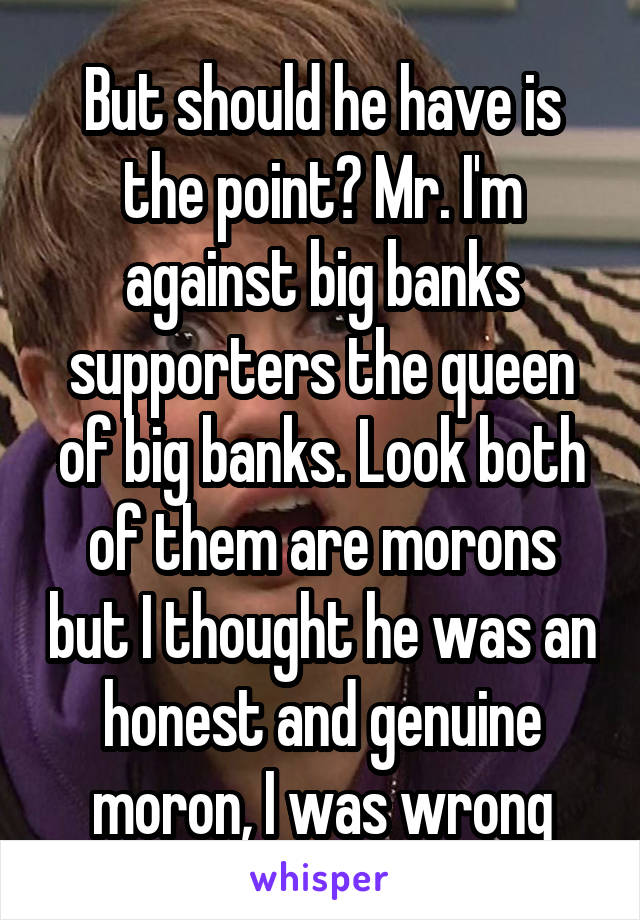 But should he have is the point? Mr. I'm against big banks supporters the queen of big banks. Look both of them are morons but I thought he was an honest and genuine moron, I was wrong