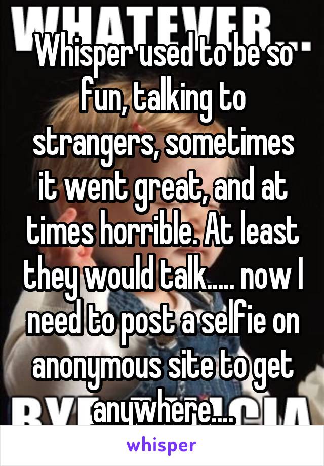 Whisper used to be so fun, talking to strangers, sometimes it went great, and at times horrible. At least they would talk..... now I need to post a selfie on anonymous site to get anywhere....