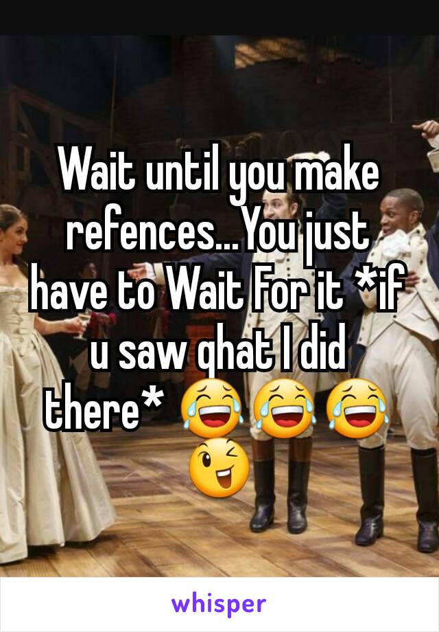 Wait until you make refences...You just have to Wait For it *if u saw qhat I did there* 😂😂😂😉