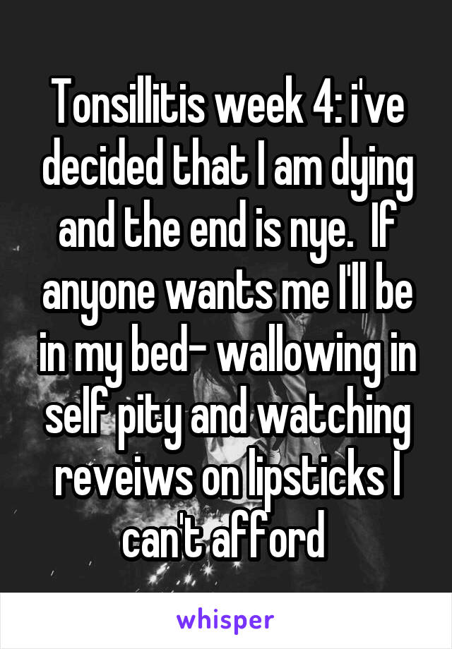 Tonsillitis week 4: i've decided that I am dying and the end is nye.  If anyone wants me I'll be in my bed- wallowing in self pity and watching reveiws on lipsticks I can't afford 