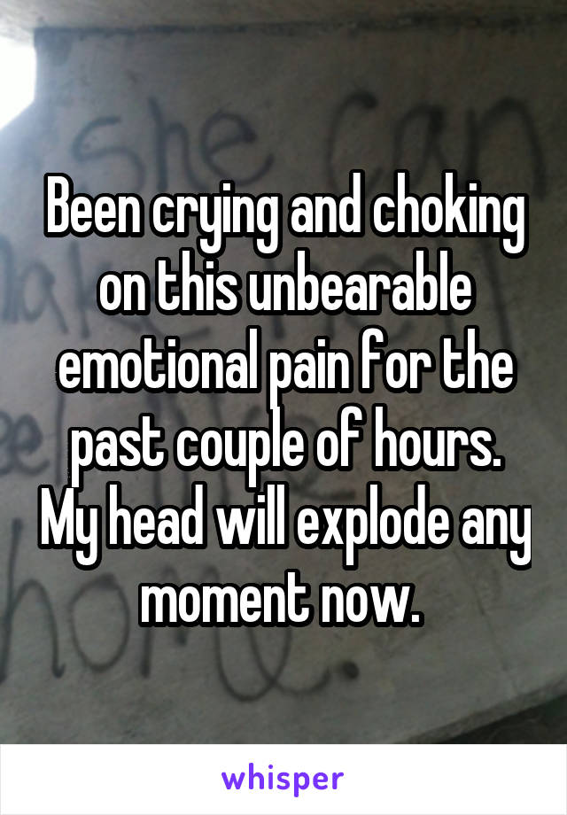 Been crying and choking on this unbearable emotional pain for the past couple of hours. My head will explode any moment now. 