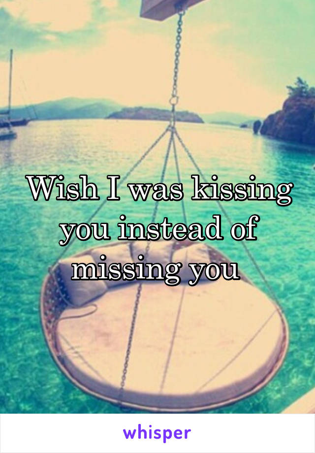 Wish I was kissing you instead of missing you 