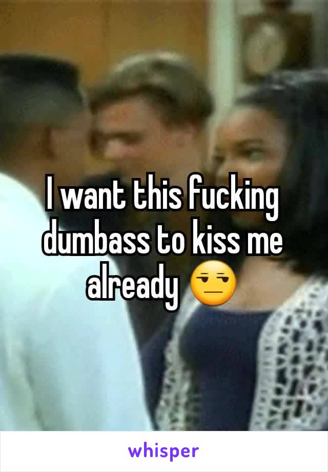 I want this fucking dumbass to kiss me already 😒