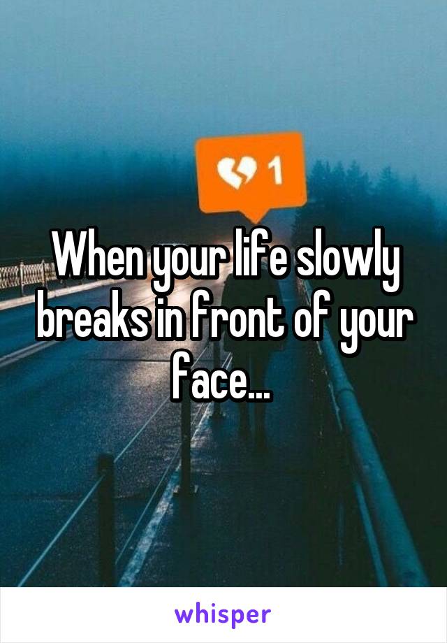 When your life slowly breaks in front of your face... 