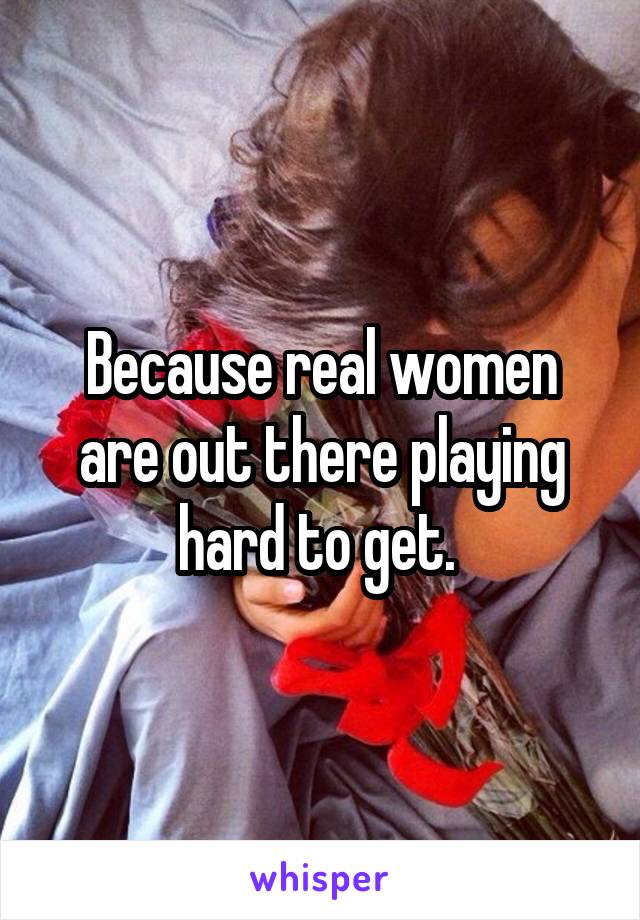 Because real women are out there playing hard to get. 