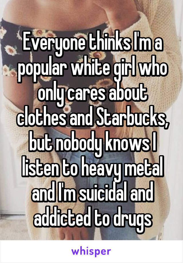 Everyone thinks I'm a popular white girl who only cares about clothes and Starbucks, but nobody knows I listen to heavy metal and I'm suicidal and addicted to drugs