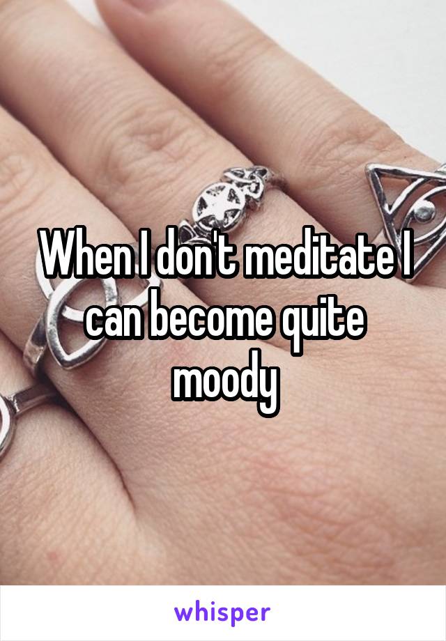 When I don't meditate I can become quite moody