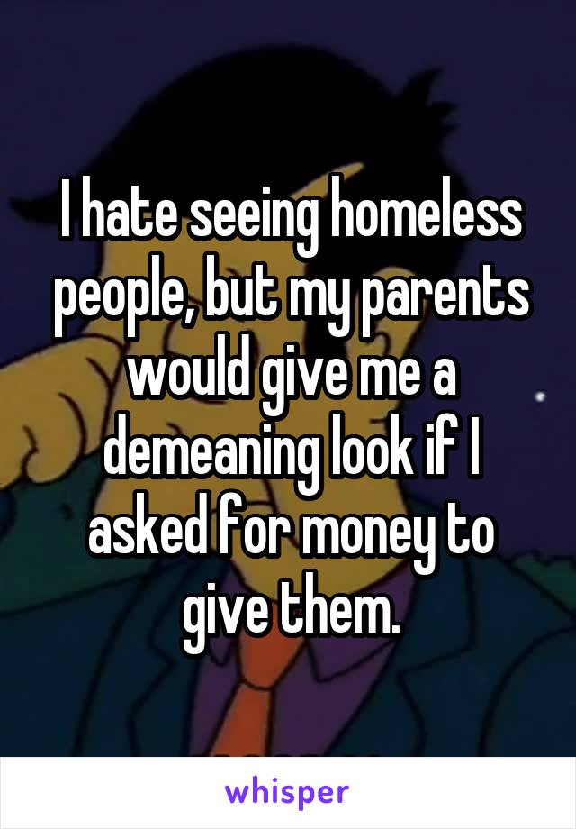 I hate seeing homeless people, but my parents would give me a demeaning look if I asked for money to give them.