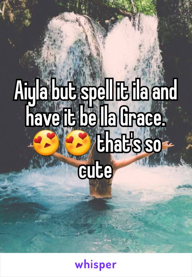 Aiyla but spell it ila and have it be Ila Grace. 😍😍 that's so cute