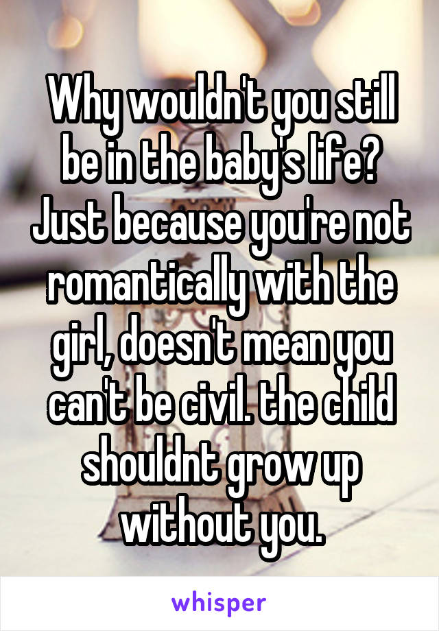 Why wouldn't you still be in the baby's life? Just because you're not romantically with the girl, doesn't mean you can't be civil. the child shouldnt grow up without you.