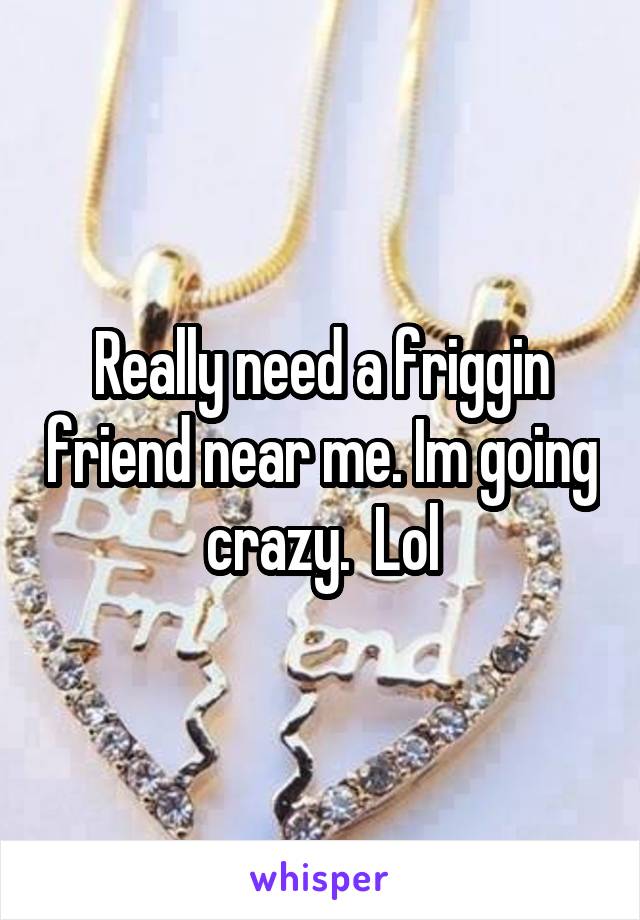 Really need a friggin friend near me. Im going crazy.  Lol