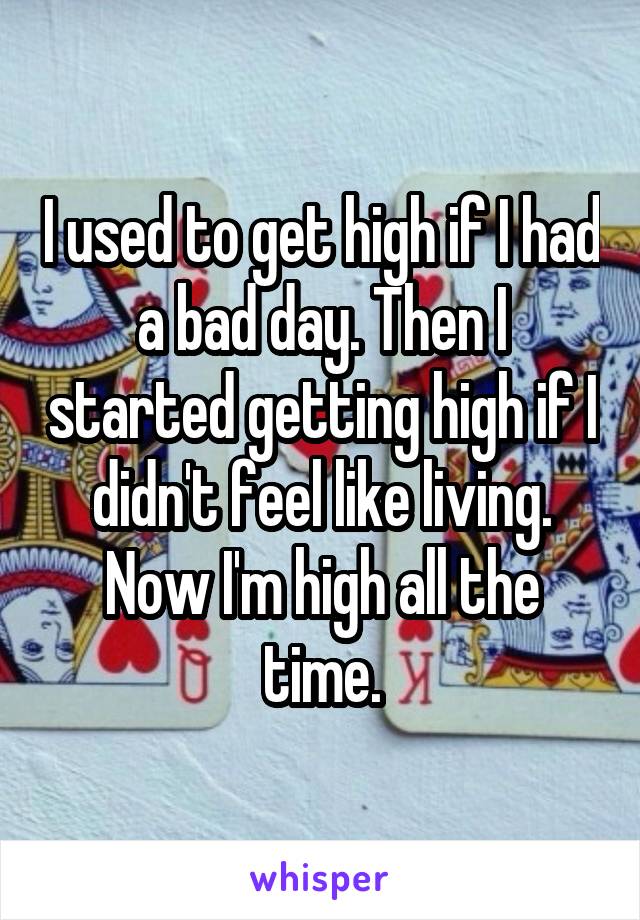 I used to get high if I had a bad day. Then I started getting high if I didn't feel like living. Now I'm high all the time.