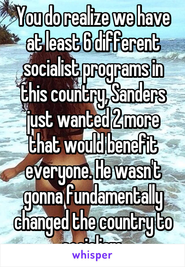 You do realize we have at least 6 different socialist programs in this country, Sanders just wanted 2 more that would benefit everyone. He wasn't gonna fundamentally changed the country to socialism.