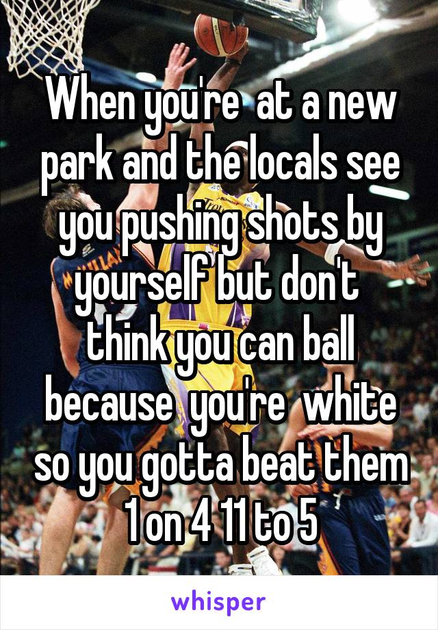 When you're  at a new park and the locals see you pushing shots by yourself but don't  think you can ball because  you're  white so you gotta beat them 1 on 4 11 to 5