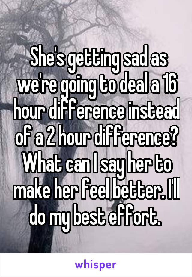  She's getting sad as we're going to deal a 16 hour difference instead of a 2 hour difference? What can I say her to make her feel better. I'll do my best effort. 