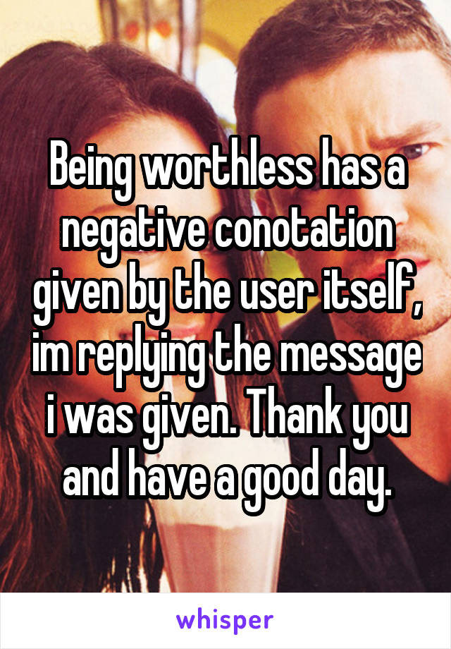 Being worthless has a negative conotation given by the user itself, im replying the message i was given. Thank you and have a good day.