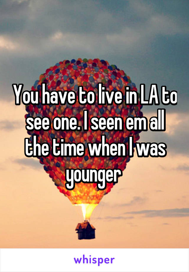 You have to live in LA to see one. I seen em all the time when I was younger 