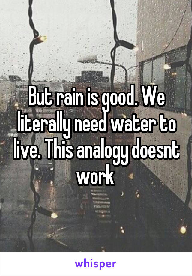 But rain is good. We literally need water to live. This analogy doesnt work 