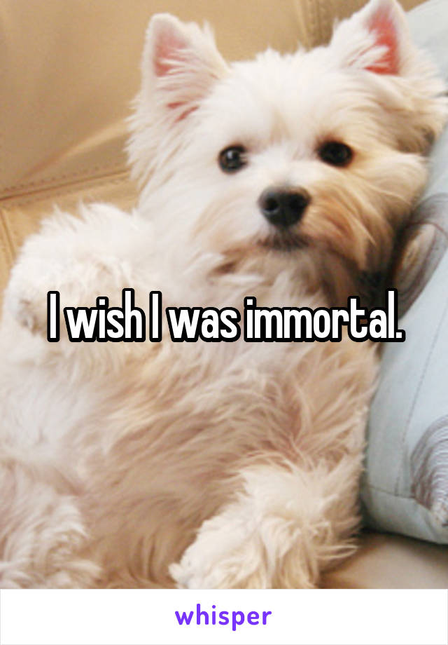 I wish I was immortal.