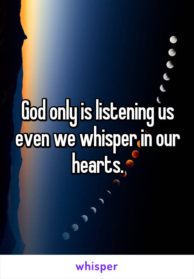 God only is listening us even we whisper in our hearts.