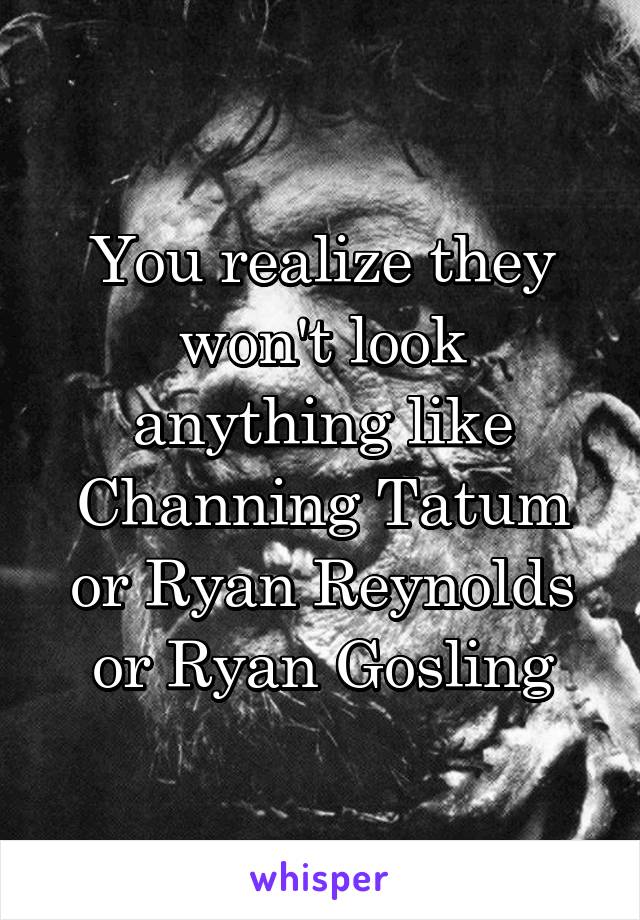 You realize they won't look anything like Channing Tatum or Ryan Reynolds or Ryan Gosling