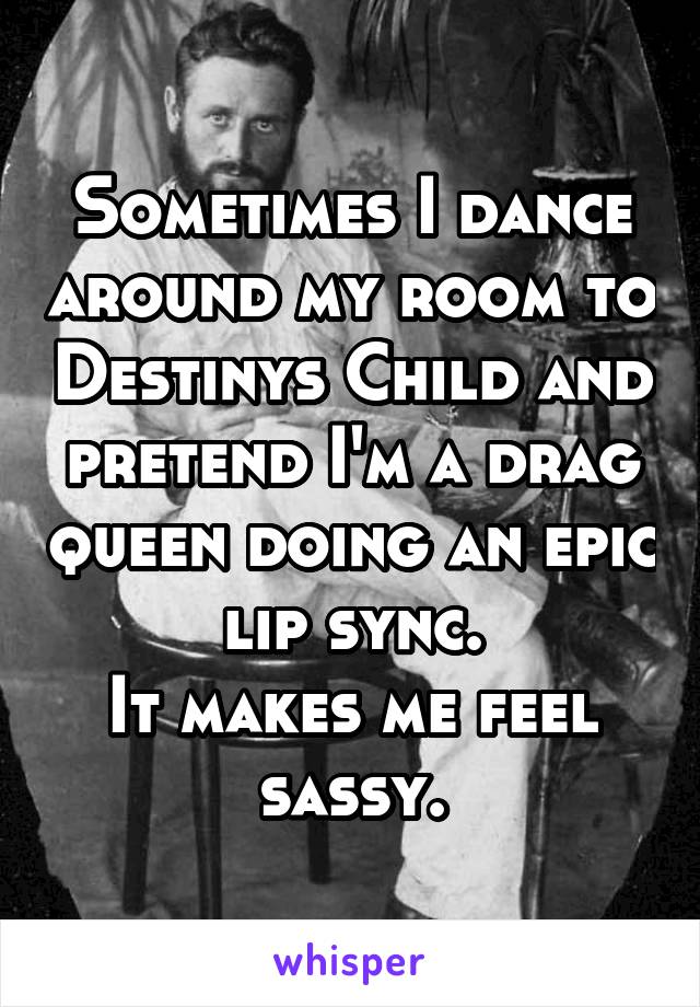 Sometimes I dance around my room to Destinys Child and pretend I'm a drag queen doing an epic lip sync.
It makes me feel sassy.