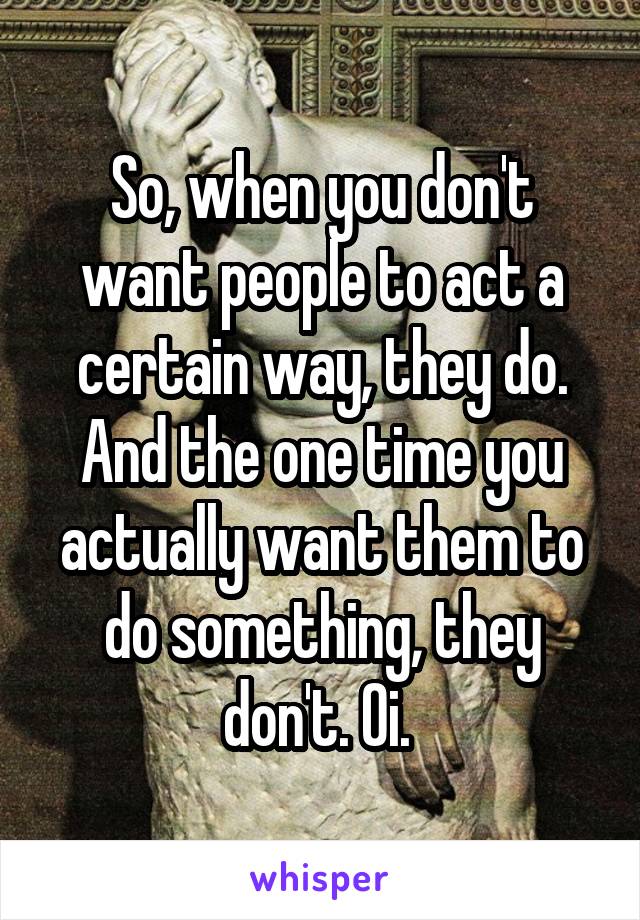 So, when you don't want people to act a certain way, they do. And the one time you actually want them to do something, they don't. Oi. 