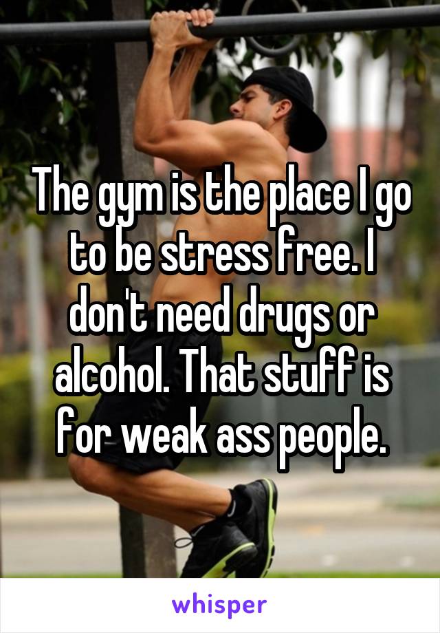 The gym is the place I go to be stress free. I don't need drugs or alcohol. That stuff is for weak ass people.