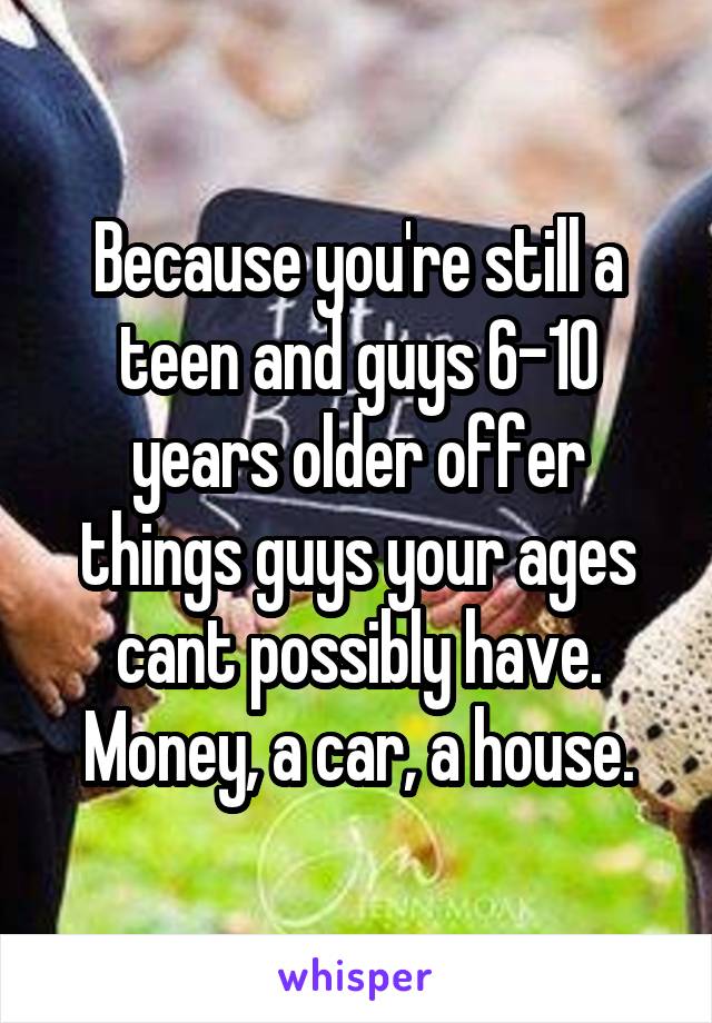 Because you're still a teen and guys 6-10 years older offer things guys your ages cant possibly have. Money, a car, a house.