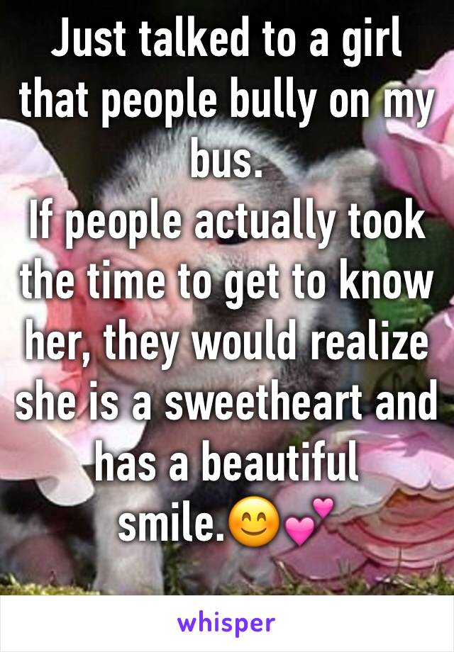 Just talked to a girl that people bully on my bus.
If people actually took the time to get to know her, they would realize she is a sweetheart and has a beautiful smile.😊💕 