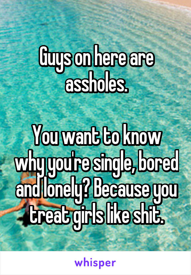 Guys on here are assholes.

You want to know why you're single, bored and lonely? Because you treat girls like shit.