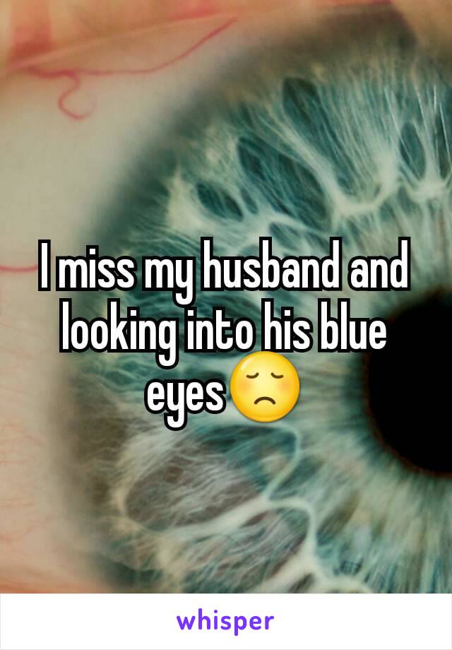 I miss my husband and looking into his blue eyes😞