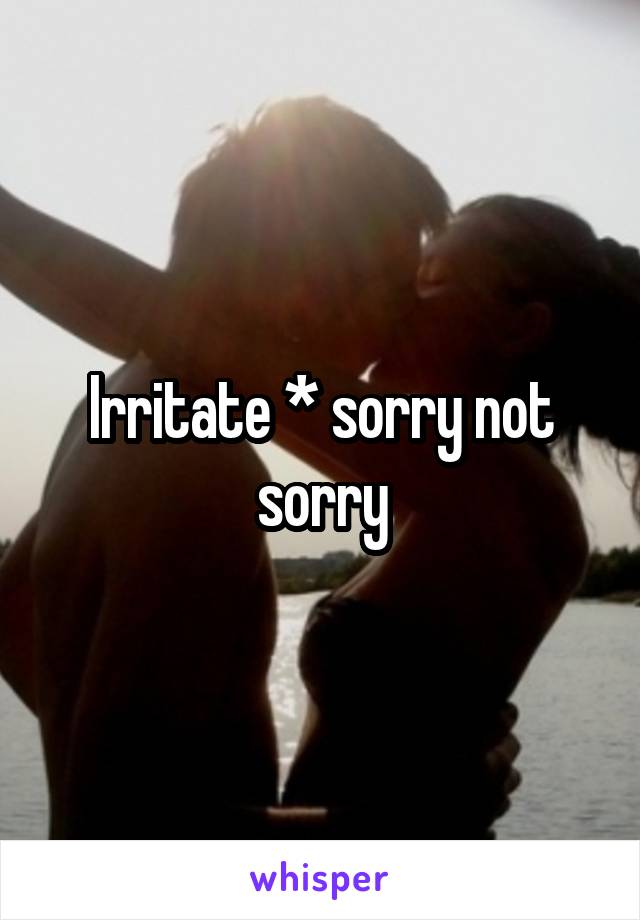 Irritate * sorry not sorry