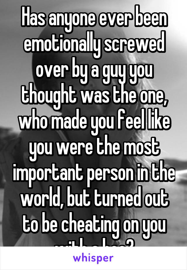 Has anyone ever been emotionally screwed over by a guy you thought was the one, who made you feel like you were the most important person in the world, but turned out to be cheating on you with a hoe?