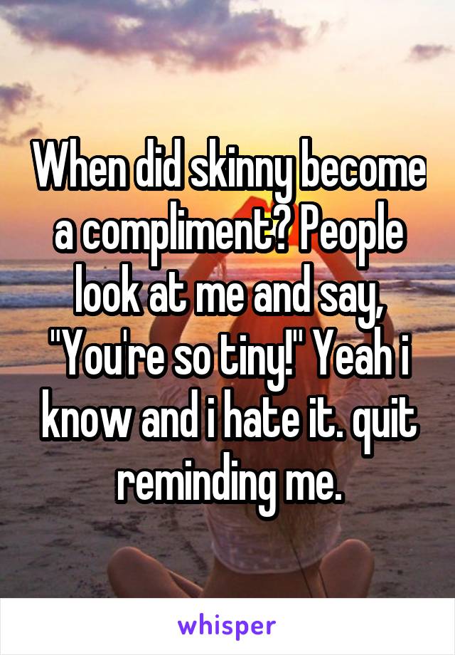 When did skinny become a compliment? People look at me and say, "You're so tiny!" Yeah i know and i hate it. quit reminding me.